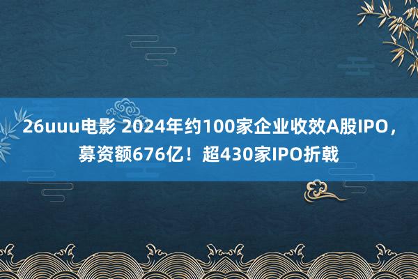 26uuu电影 2024年约100家企业收效A股IPO，募资额676亿！超430家IPO折戟