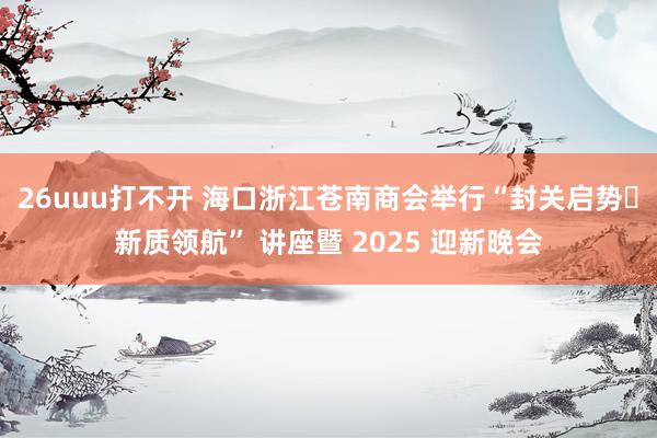 26uuu打不开 海口浙江苍南商会举行“封关启势・新质领航” 讲座暨 2025 迎新晚会