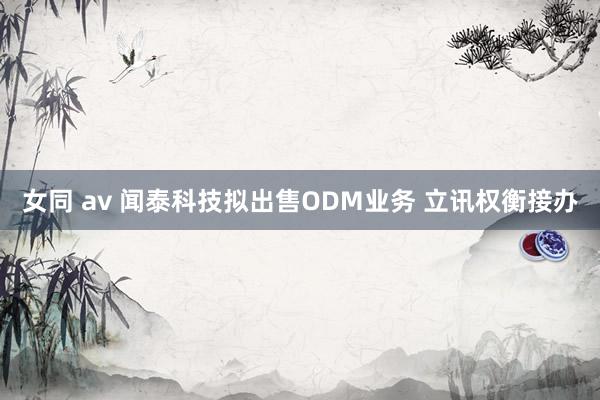 女同 av 闻泰科技拟出售ODM业务 立讯权衡接办