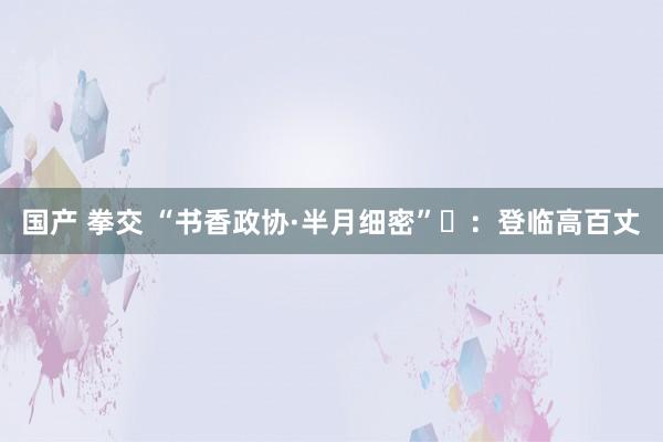 国产 拳交 “书香政协·半月细密”⑪：登临高百丈