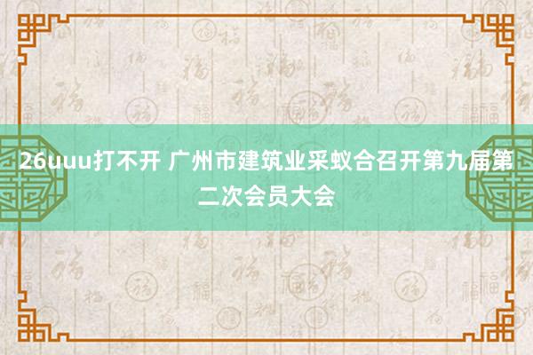 26uuu打不开 广州市建筑业采蚁合召开第九届第二次会员大会