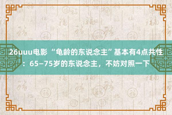 26uuu电影 “龟龄的东说念主”基本有4点共性：65—75岁的东说念主，不妨对照一下