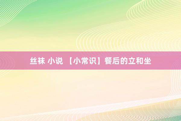 丝袜 小说 【小常识】餐后的立和坐
