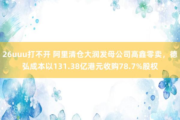 26uuu打不开 阿里清仓大润发母公司高鑫零卖，德弘成本以131.38亿港元收购78.7%股权