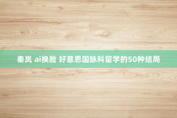 秦岚 ai换脸 好意思国脉科留学的50种结局