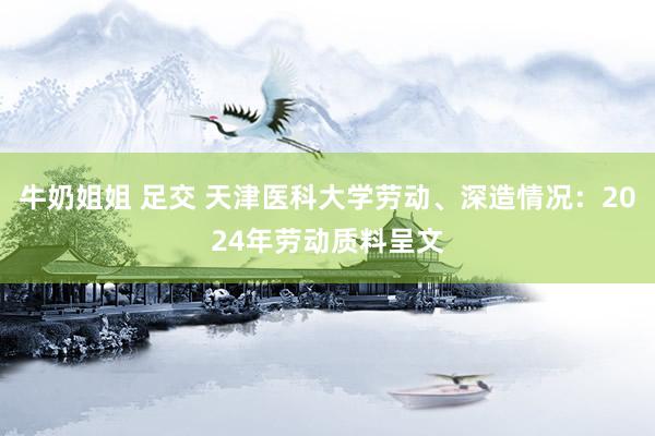 牛奶姐姐 足交 天津医科大学劳动、深造情况：2024年劳动质料呈文