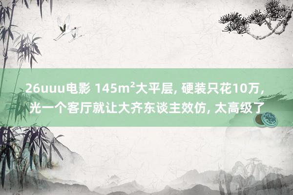 26uuu电影 145m²大平层， 硬装只花10万， 光一个客厅就让大齐东谈主效仿， 太高级了