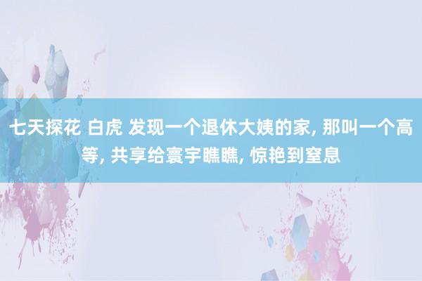 七天探花 白虎 发现一个退休大姨的家， 那叫一个高等， 共享给寰宇瞧瞧， 惊艳到窒息