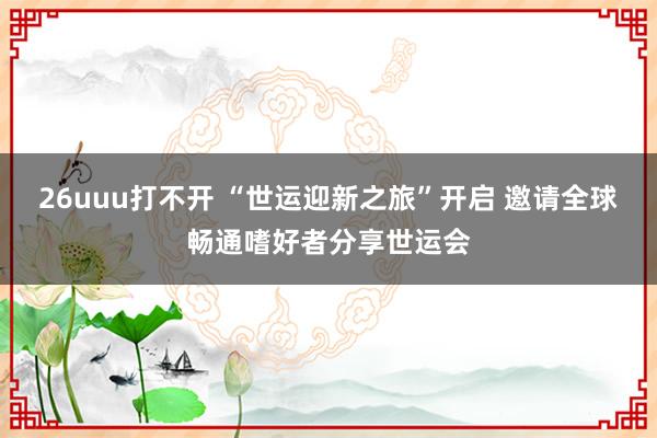 26uuu打不开 “世运迎新之旅”开启 邀请全球畅通嗜好者分享世运会