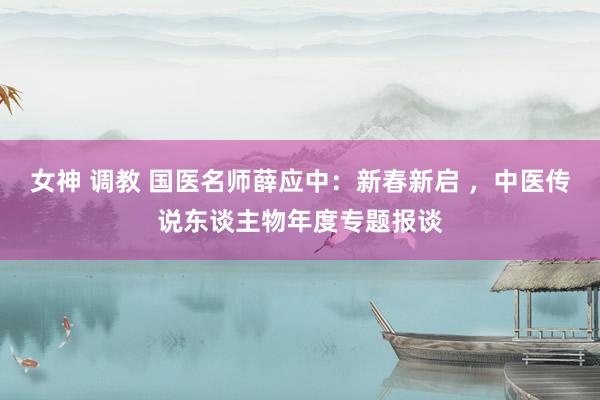 女神 调教 国医名师薛应中：新春新启 ，中医传说东谈主物年度专题报谈