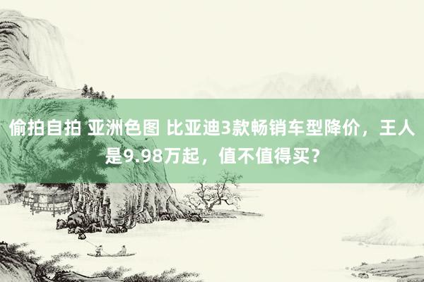 偷拍自拍 亚洲色图 比亚迪3款畅销车型降价，王人是9.98万起，值不值得买？