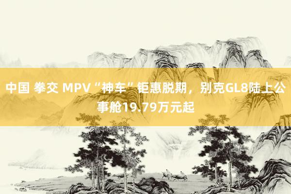中国 拳交 MPV“神车”钜惠脱期，别克GL8陆上公事舱19.79万元起