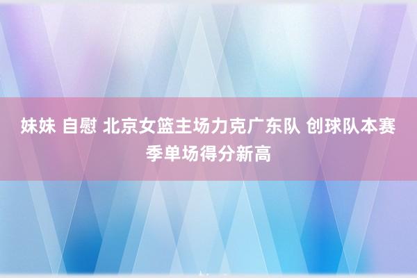 妹妹 自慰 北京女篮主场力克广东队 创球队本赛季单场得分新高