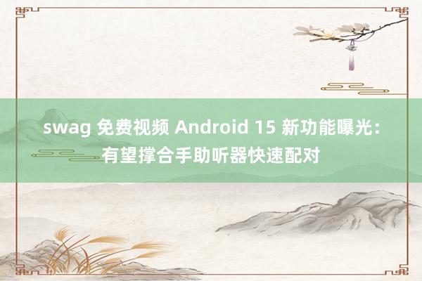 swag 免费视频 Android 15 新功能曝光：有望撑合手助听器快速配对