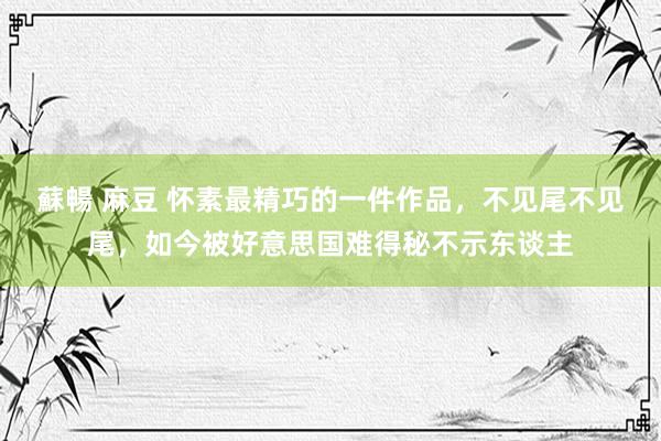 蘇暢 麻豆 怀素最精巧的一件作品，不见尾不见尾，如今被好意思国难得秘不示东谈主