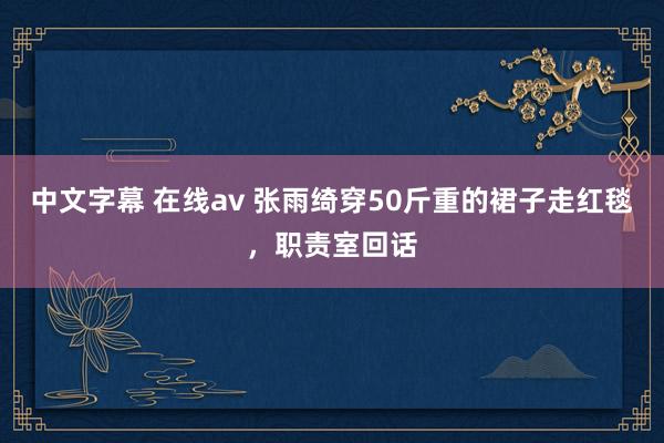 中文字幕 在线av 张雨绮穿50斤重的裙子走红毯，职责室回话