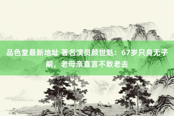 品色堂最新地址 著名演员颜世魁：67岁只身无子嗣，老母亲直言不敢老去