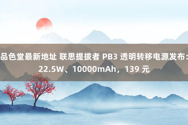 品色堂最新地址 联思提拔者 PB3 透明转移电源发布：22.5W、10000mAh，139 元