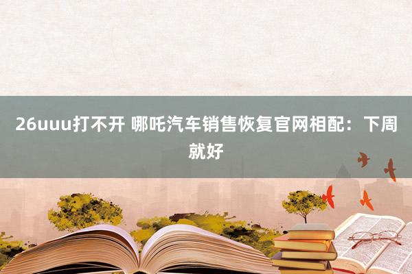 26uuu打不开 哪吒汽车销售恢复官网相配：下周就好