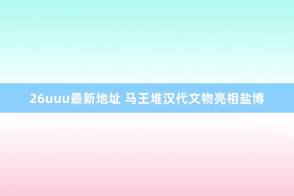 26uuu最新地址 马王堆汉代文物亮相盐博