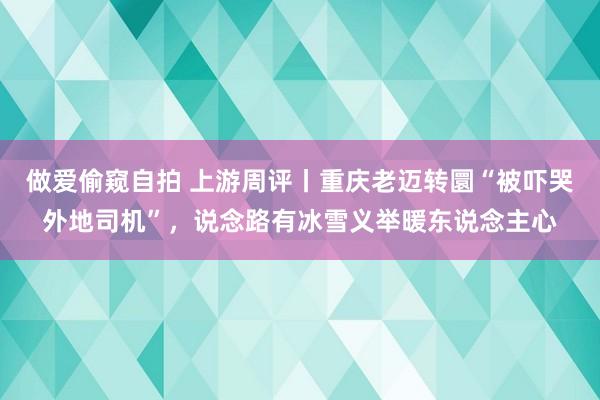 做爱偷窥自拍 上游周评丨重庆老迈转圜“被吓哭外地司机”，说念路有冰雪义举暖东说念主心