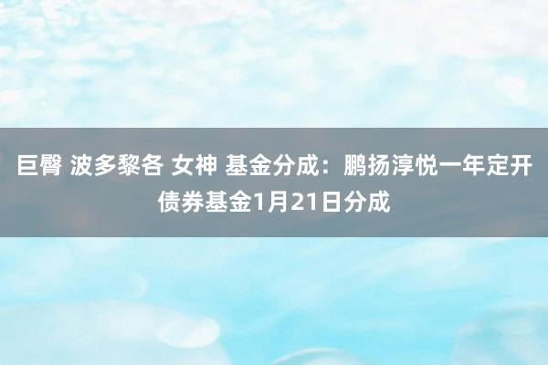 巨臀 波多黎各 女神 基金分成：鹏扬淳悦一年定开债券基金1月21日分成