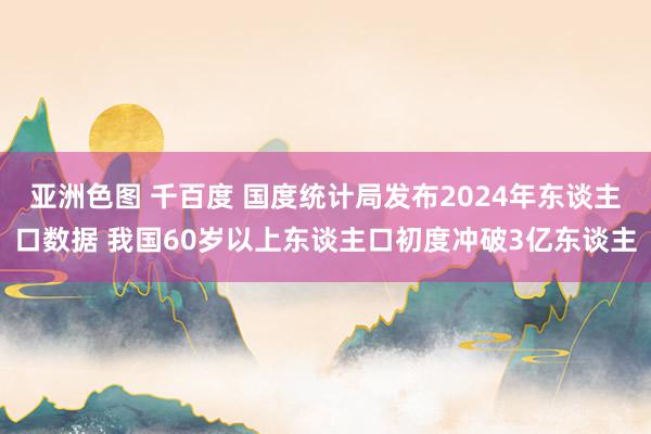 亚洲色图 千百度 国度统计局发布2024年东谈主口数据 我国60岁以上东谈主口初度冲破3亿东谈主