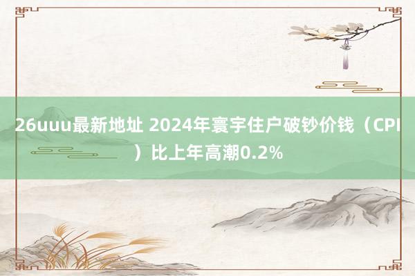 26uuu最新地址 2024年寰宇住户破钞价钱（CPI）比上年高潮0.2%