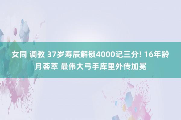 女同 调教 37岁寿辰解锁4000记三分! 16年龄月荟萃 最伟大弓手库里外传加冕