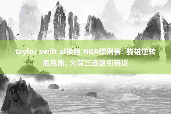 taylor swift ai换脸 NBA惯例赛: 骁雄逆转尼克斯， 火箭三连败引热议