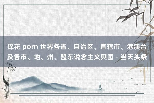 探花 porn 世界各省、自治区、直辖市、港澳台及各市、地、州、盟东说念主文舆图 - 当天头条
