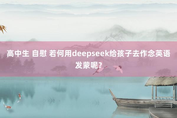 高中生 自慰 若何用deepseek给孩子去作念英语发蒙呢？