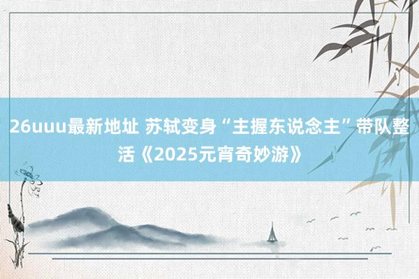 26uuu最新地址 苏轼变身“主握东说念主”带队整活《2025元宵奇妙游》