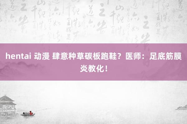 hentai 动漫 肆意种草碳板跑鞋？医师：足底筋膜炎教化！