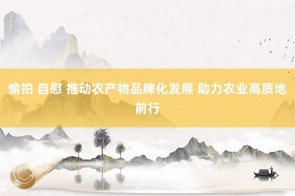 偷拍 自慰 推动农产物品牌化发展 助力农业高质地前行