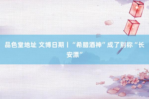 品色堂地址 文博日期丨“希腊酒神”成了别称“长安漂”