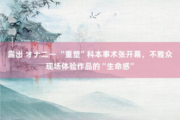 露出 オナニー “重塑”科本事术张开幕，不雅众现场体验作品的“生命感”