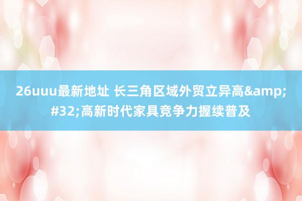 26uuu最新地址 长三角区域外贸立异高&#32;高新时代家具竞争力握续普及