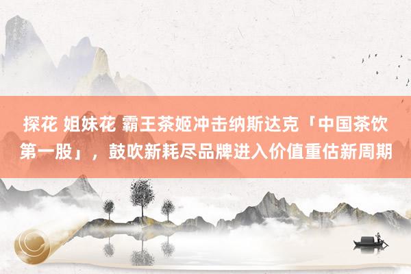 探花 姐妹花 霸王茶姬冲击纳斯达克「中国茶饮第一股」，鼓吹新耗尽品牌进入价值重估新周期