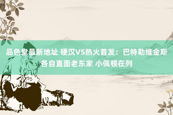品色堂最新地址 硬汉VS热火首发：巴特勒维金斯各自直面老东家 小佩顿在列
