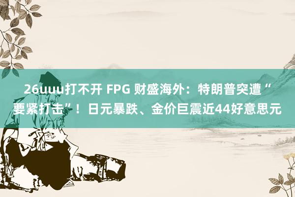26uuu打不开 FPG 财盛海外：特朗普突遭“要紧打击”！日元暴跌、金价巨震近44好意思元