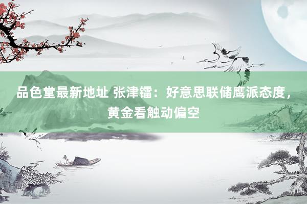 品色堂最新地址 张津镭：好意思联储鹰派态度，黄金看触动偏空