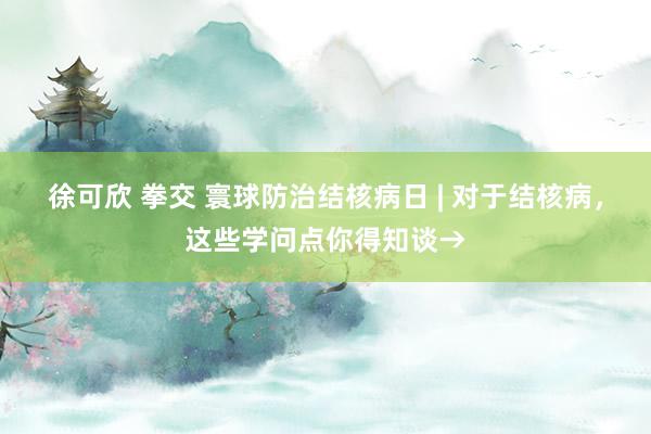 徐可欣 拳交 寰球防治结核病日 | 对于结核病，这些学问点你得知谈→