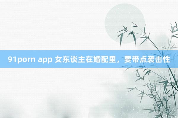 91porn app 女东谈主在婚配里，要带点袭击性