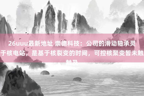 26uuu最新地址 崇德科技：公司的滑动轴承灵验于核电站，是基于核裂变的时间，可控核聚变暂未触及