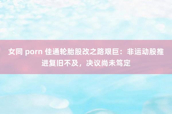 女同 porn 佳通轮胎股改之路艰巨：非运动股推进复旧不及，决议尚未笃定
