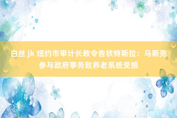 白丝 jk 纽约市审计长敕令告状特斯拉：马斯克参与政府事务致养老系统受损
