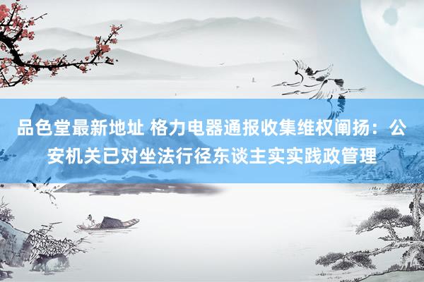 品色堂最新地址 格力电器通报收集维权阐扬：公安机关已对坐法行径东谈主实实践政管理