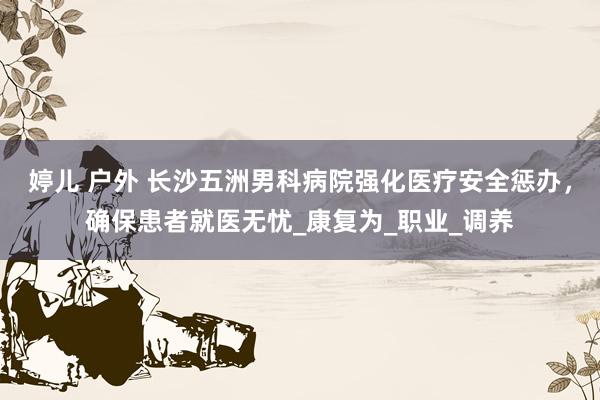 婷儿 户外 长沙五洲男科病院强化医疗安全惩办，确保患者就医无忧_康复为_职业_调养