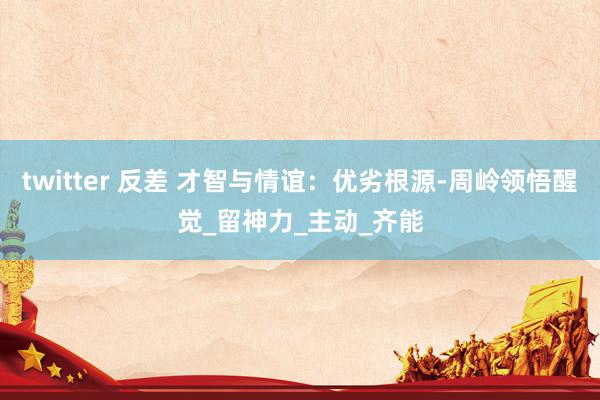 twitter 反差 才智与情谊：优劣根源-周岭领悟醒觉_留神力_主动_齐能